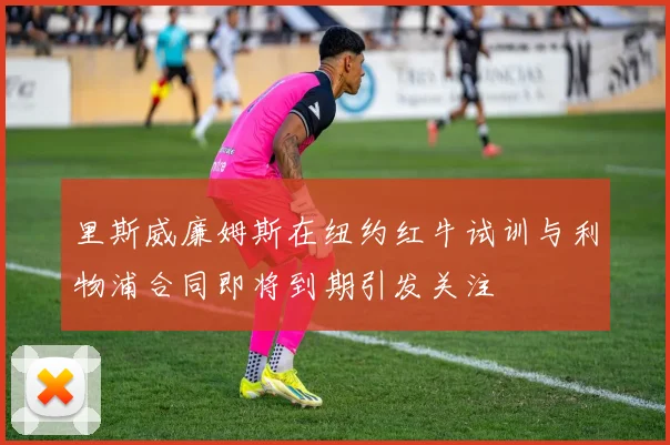里斯威廉姆斯在纽约红牛试训与利物浦合同即将到期引发关注