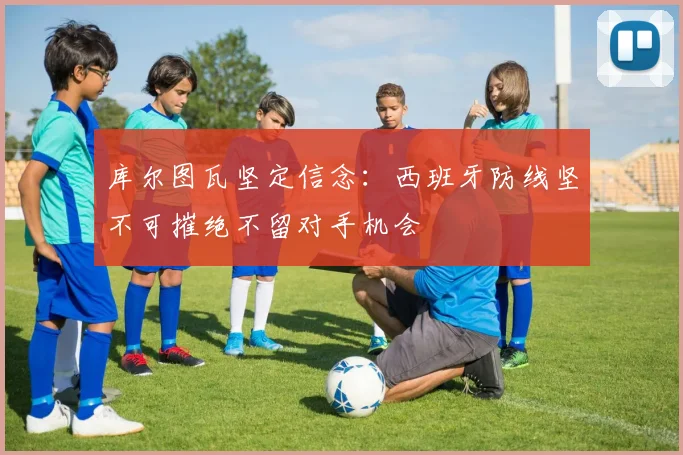 库尔图瓦坚定信念：西班牙防线坚不可摧绝不留对手机会