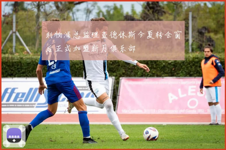 利物浦总监理查德休斯今夏转会窗后正式加盟新月俱乐部