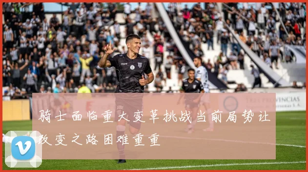骑士面临重大变革挑战当前局势让改变之路困难重重