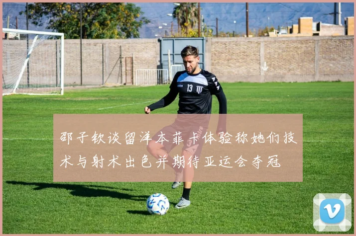 邵子钦谈留洋本菲卡体验称她们技术与射术出色并期待亚运会夺冠