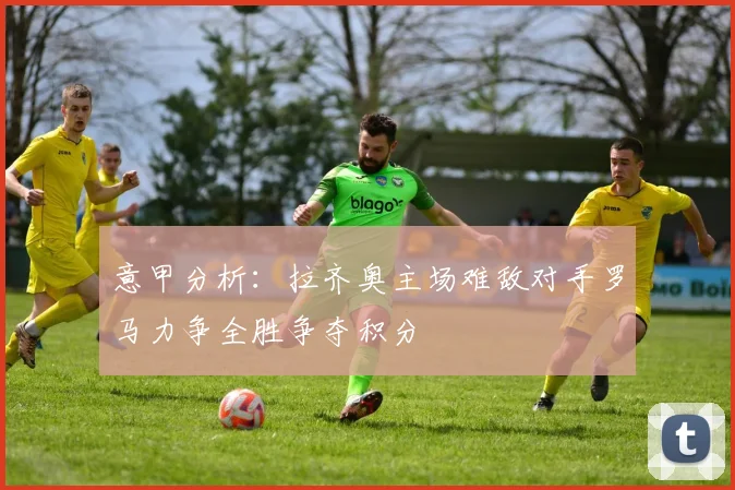 意甲分析：拉齐奥主场难敌对手罗马力争全胜争夺积分