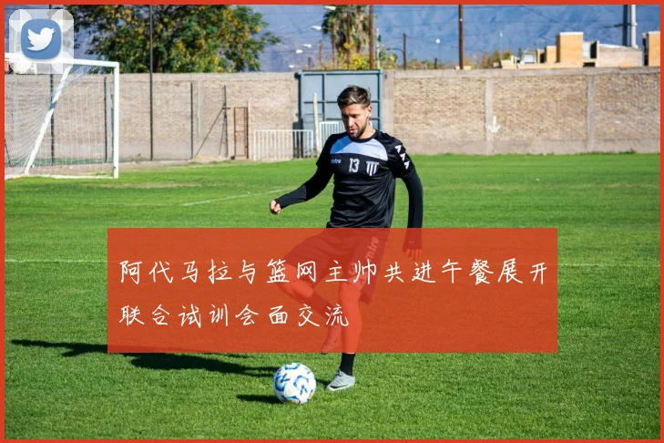 阿代马拉与篮网主帅共进午餐展开联合试训会面交流