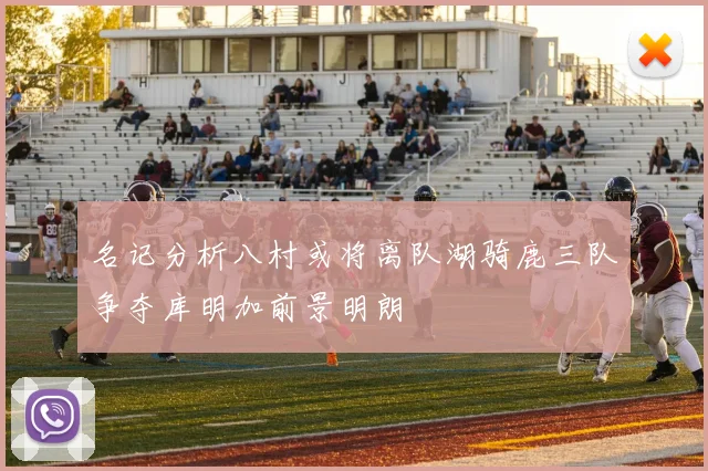 名记分析八村或将离队湖骑鹿三队争夺库明加前景明朗