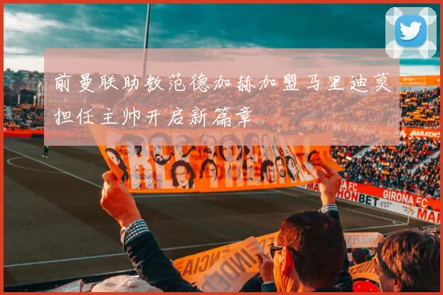 前曼联助教范德加赫加盟马里迪莫担任主帅开启新篇章